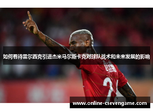 如何看待雷尔西克引进杰米马尔斯卡克对球队战术和未来发展的影响